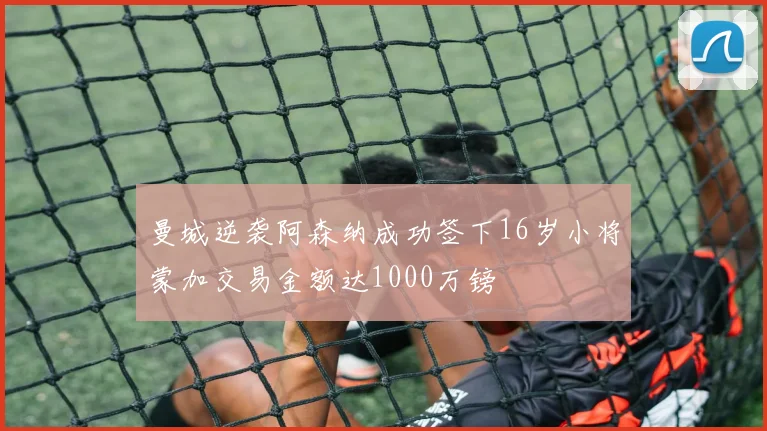 曼城逆袭阿森纳成功签下16岁小将蒙加交易金额达1000万镑