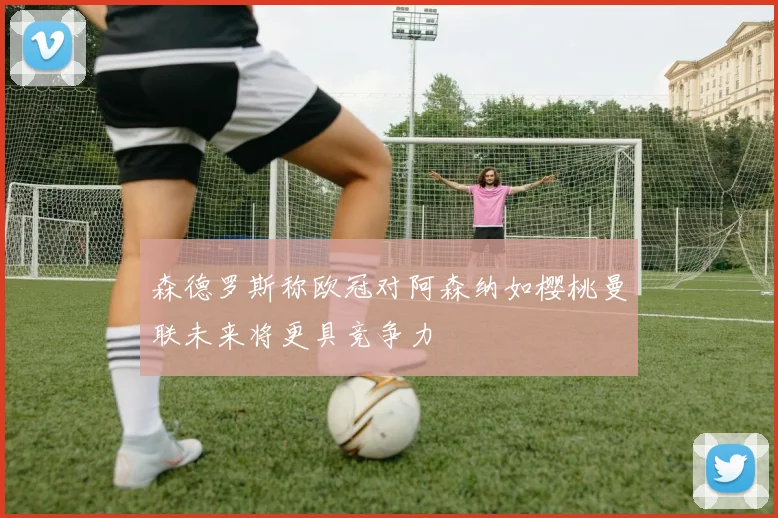 森德罗斯称欧冠对阿森纳如樱桃曼联未来将更具竞争力