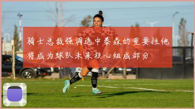 骑士总裁强调选中泰森的重要性他将成为球队未来核心组成部分