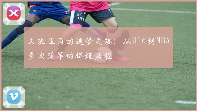 文班亚马的追梦之路：从U16到NBA多次亚军的辉煌历程
