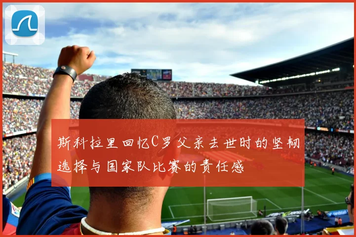 斯科拉里回忆C罗父亲去世时的坚韧选择与国家队比赛的责任感