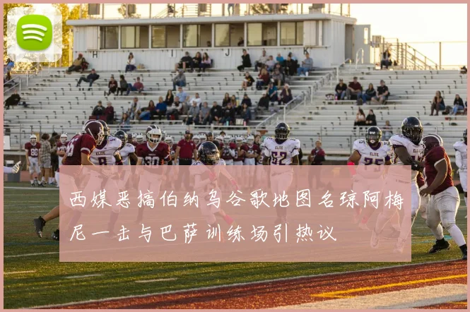 西媒恶搞伯纳乌谷歌地图名琼阿梅尼一击与巴萨训练场引热议