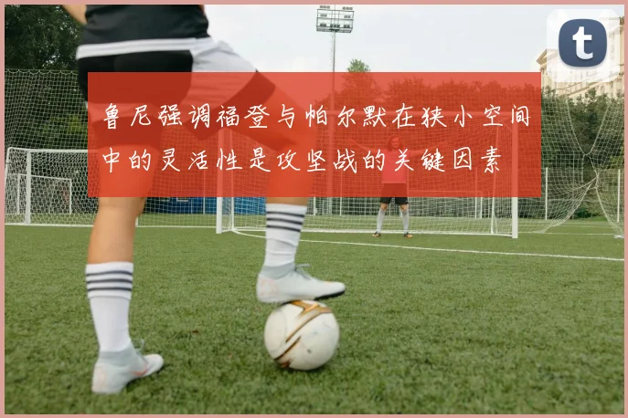 鲁尼强调福登与帕尔默在狭小空间中的灵活性是攻坚战的关键因素