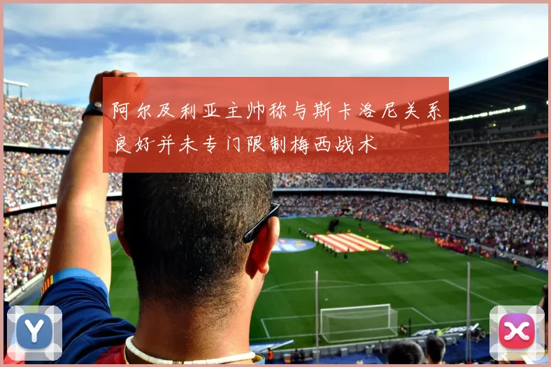 阿尔及利亚主帅称与斯卡洛尼关系良好并未专门限制梅西战术