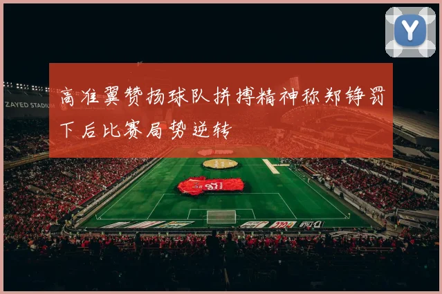 高准翼赞扬球队拼搏精神称郑铮罚下后比赛局势逆转