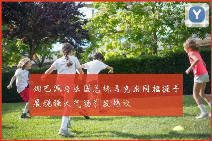姆巴佩与法国总统马克龙同框握手展现强大气场引发热议