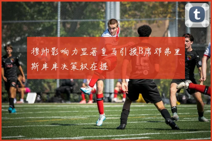 穆帅影响力显著皇马引援B席邓弗里斯库库决策权在握