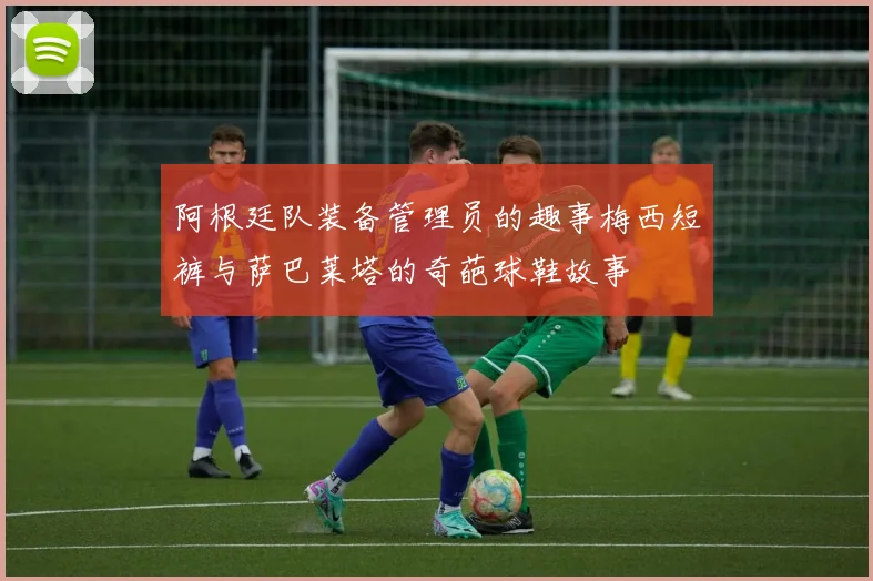 阿根廷队装备管理员的趣事梅西短裤与萨巴莱塔的奇葩球鞋故事