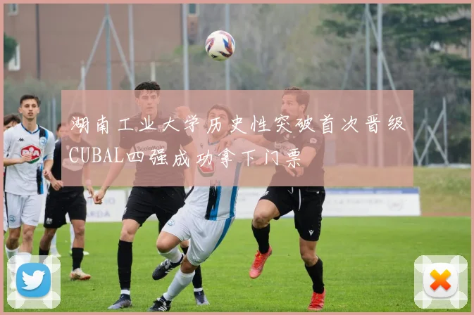 湖南工业大学历史性突破首次晋级CUBAL四强成功拿下门票