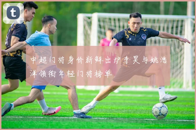 中超门将身价新鲜出炉李昊与姚浩洋领衔年轻门将榜单