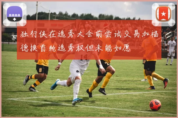 独行侠在选秀大会前尝试交易加福德换首轮选秀权但未能如愿