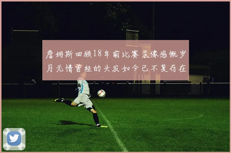 詹姆斯回顾18年前比赛录像感慨岁月无情曾经的头发如今已不复存在
